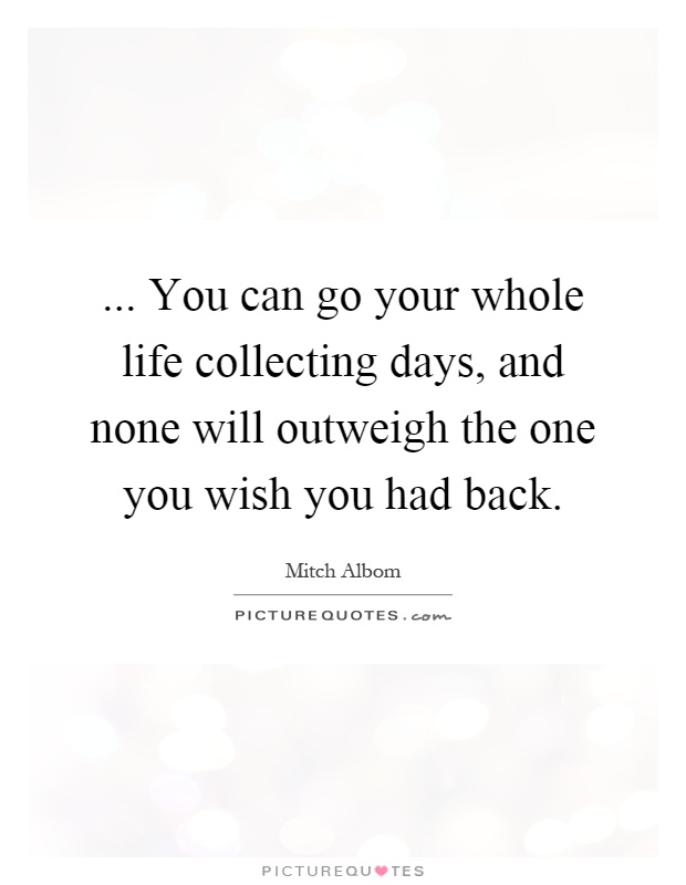 ... You can go your whole life collecting days, and none will outweigh the one you wish you had back Picture Quote #1