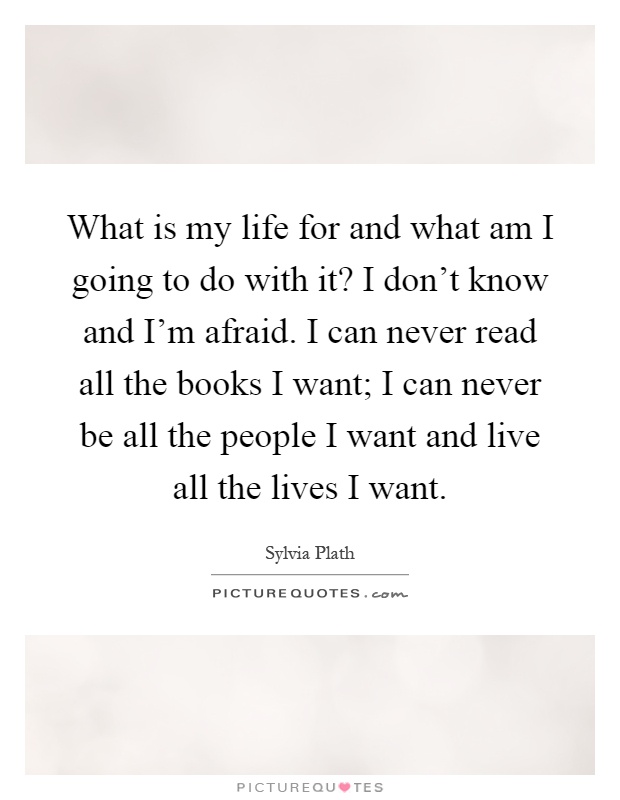 What is my life for and what am I going to do with it? I don't know and I'm afraid. I can never read all the books I want; I can never be all the people I want and live all the lives I want Picture Quote #1