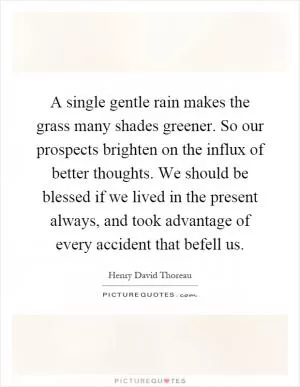 A single gentle rain makes the grass many shades greener. So our prospects brighten on the influx of better thoughts. We should be blessed if we lived in the present always, and took advantage of every accident that befell us Picture Quote #1