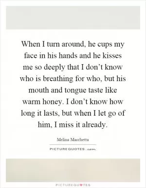 When I turn around, he cups my face in his hands and he kisses me so deeply that I don’t know who is breathing for who, but his mouth and tongue taste like warm honey. I don’t know how long it lasts, but when I let go of him, I miss it already Picture Quote #1