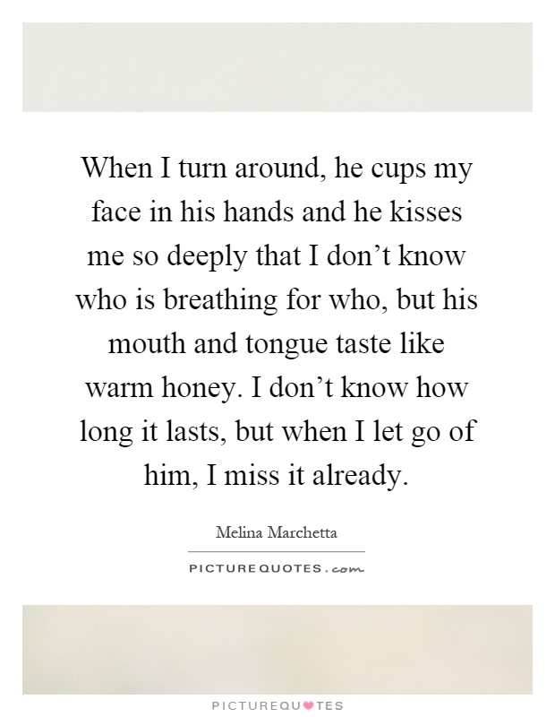When I turn around, he cups my face in his hands and he kisses me so deeply that I don't know who is breathing for who, but his mouth and tongue taste like warm honey. I don't know how long it lasts, but when I let go of him, I miss it already Picture Quote #1