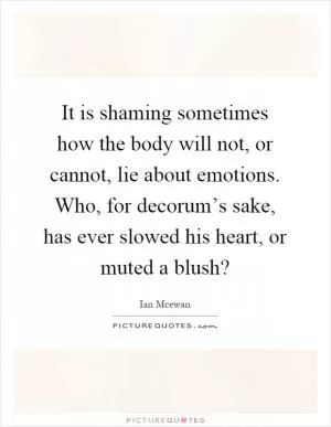 It is shaming sometimes how the body will not, or cannot, lie about emotions. Who, for decorum’s sake, has ever slowed his heart, or muted a blush? Picture Quote #1