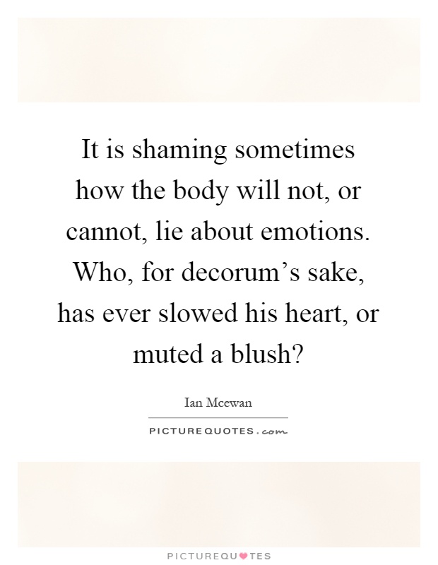 It is shaming sometimes how the body will not, or cannot, lie about emotions. Who, for decorum's sake, has ever slowed his heart, or muted a blush? Picture Quote #1