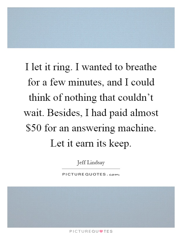 I let it ring. I wanted to breathe for a few minutes, and I could think of nothing that couldn't wait. Besides, I had paid almost $50 for an answering machine. Let it earn its keep Picture Quote #1