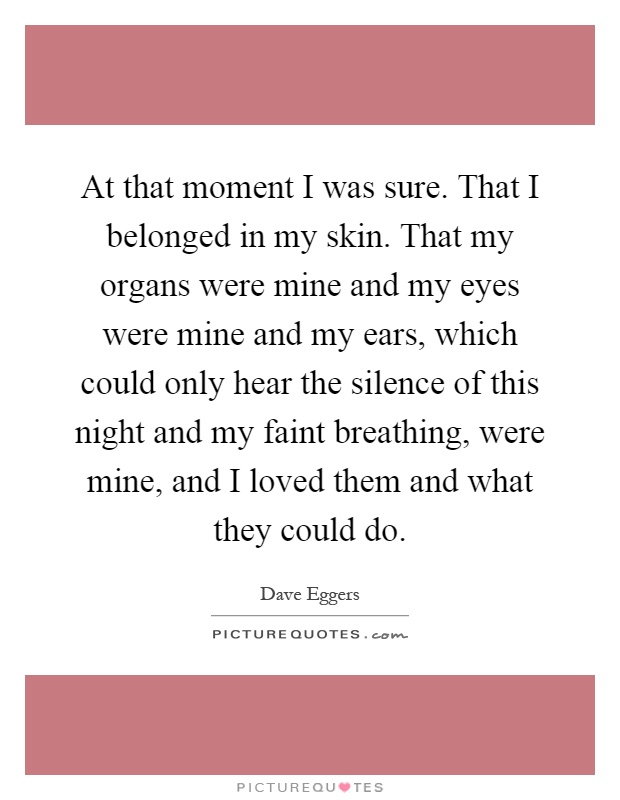 At that moment I was sure. That I belonged in my skin. That my organs were mine and my eyes were mine and my ears, which could only hear the silence of this night and my faint breathing, were mine, and I loved them and what they could do Picture Quote #1