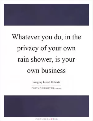 Whatever you do, in the privacy of your own rain shower, is your own business Picture Quote #1