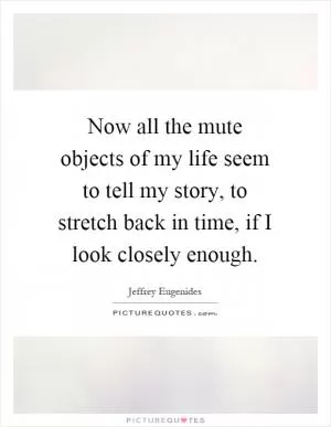 Now all the mute objects of my life seem to tell my story, to stretch back in time, if I look closely enough Picture Quote #1