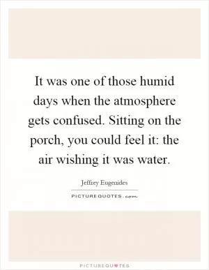 It was one of those humid days when the atmosphere gets confused. Sitting on the porch, you could feel it: the air wishing it was water Picture Quote #1