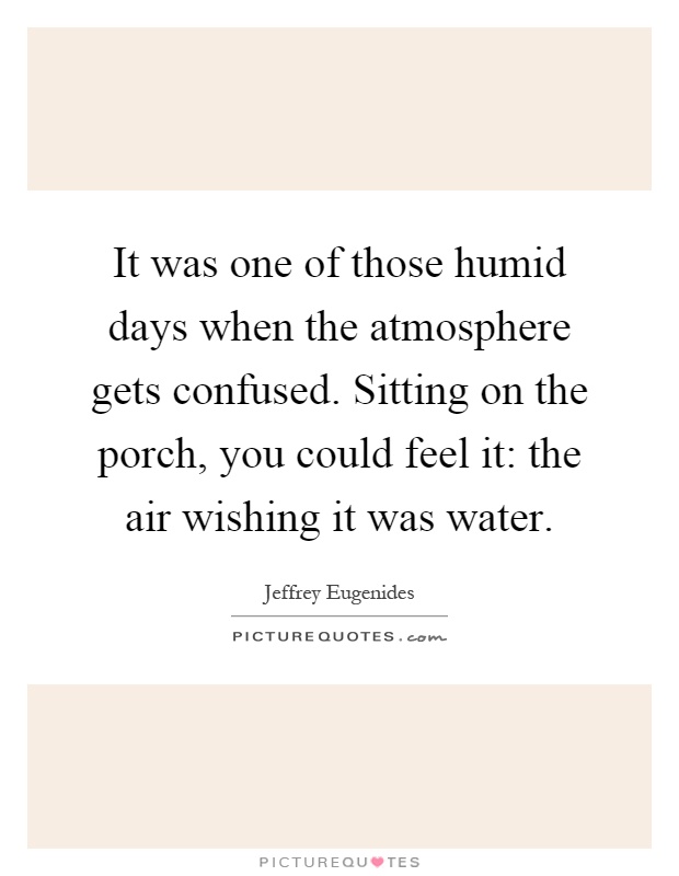 It was one of those humid days when the atmosphere gets confused. Sitting on the porch, you could feel it: the air wishing it was water Picture Quote #1
