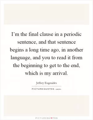 I’m the final clause in a periodic sentence, and that sentence begins a long time ago, in another language, and you to read it from the beginning to get to the end, which is my arrival Picture Quote #1