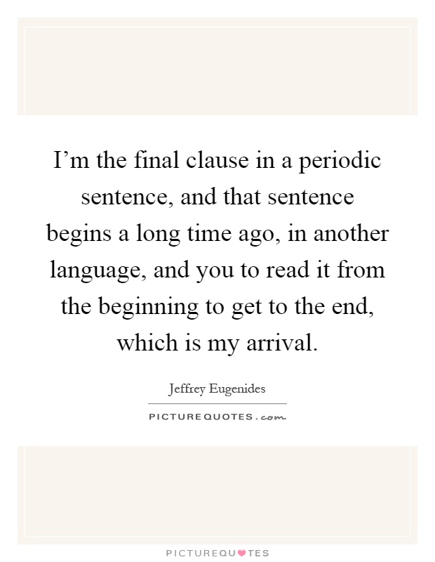 I'm the final clause in a periodic sentence, and that sentence begins a long time ago, in another language, and you to read it from the beginning to get to the end, which is my arrival Picture Quote #1