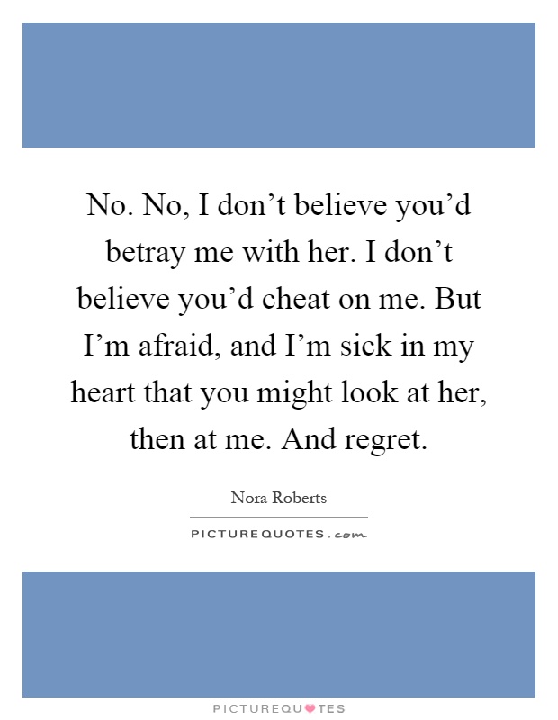 No. No, I don't believe you'd betray me with her. I don't believe you'd cheat on me. But I'm afraid, and I'm sick in my heart that you might look at her, then at me. And regret Picture Quote #1