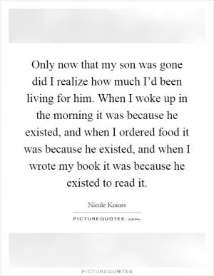 Only now that my son was gone did I realize how much I’d been living for him. When I woke up in the morning it was because he existed, and when I ordered food it was because he existed, and when I wrote my book it was because he existed to read it Picture Quote #1