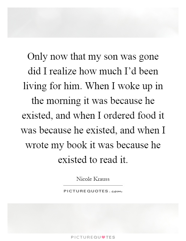 Only now that my son was gone did I realize how much I'd been living for him. When I woke up in the morning it was because he existed, and when I ordered food it was because he existed, and when I wrote my book it was because he existed to read it Picture Quote #1