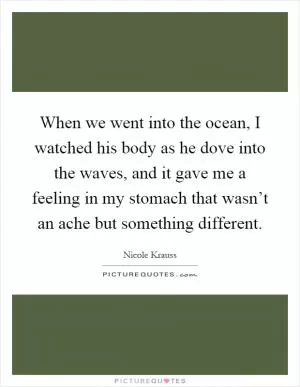 When we went into the ocean, I watched his body as he dove into the waves, and it gave me a feeling in my stomach that wasn’t an ache but something different Picture Quote #1