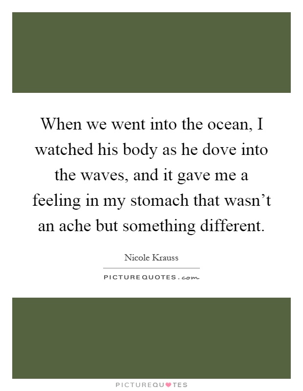 When we went into the ocean, I watched his body as he dove into the waves, and it gave me a feeling in my stomach that wasn't an ache but something different Picture Quote #1