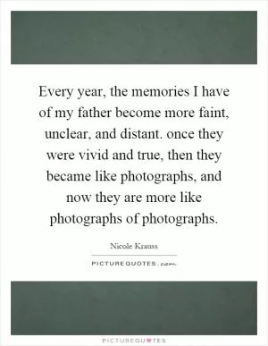Every year, the memories I have of my father become more faint, unclear, and distant. once they were vivid and true, then they became like photographs, and now they are more like photographs of photographs Picture Quote #1