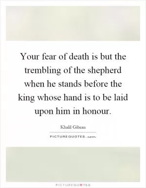 Your fear of death is but the trembling of the shepherd when he stands before the king whose hand is to be laid upon him in honour Picture Quote #1