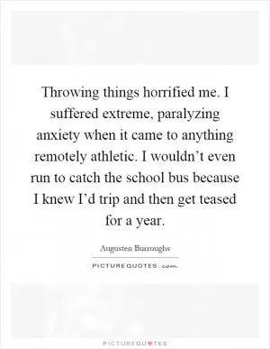 Throwing things horrified me. I suffered extreme, paralyzing anxiety when it came to anything remotely athletic. I wouldn’t even run to catch the school bus because I knew I’d trip and then get teased for a year Picture Quote #1