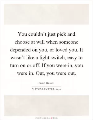 You couldn’t just pick and choose at will when someone depended on you, or loved you. It wasn’t like a light switch, easy to turn on or off. If you were in, you were in. Out, you were out Picture Quote #1