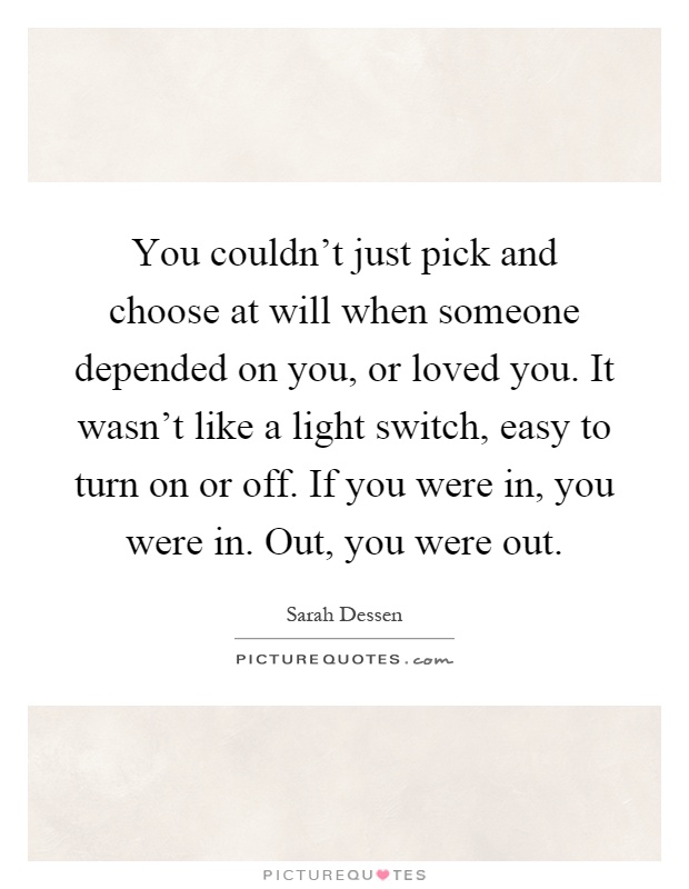 You couldn't just pick and choose at will when someone depended on you, or loved you. It wasn't like a light switch, easy to turn on or off. If you were in, you were in. Out, you were out Picture Quote #1