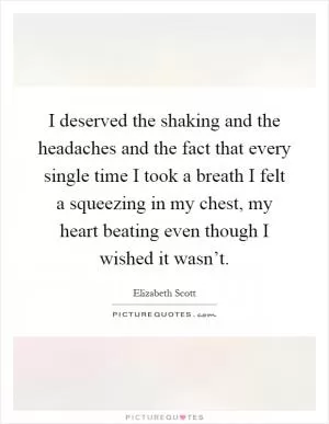 I deserved the shaking and the headaches and the fact that every single time I took a breath I felt a squeezing in my chest, my heart beating even though I wished it wasn’t Picture Quote #1