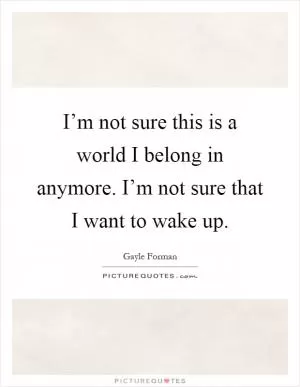 I’m not sure this is a world I belong in anymore. I’m not sure that I want to wake up Picture Quote #1