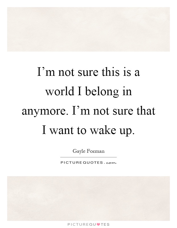 I'm not sure this is a world I belong in anymore. I'm not sure that I want to wake up Picture Quote #1