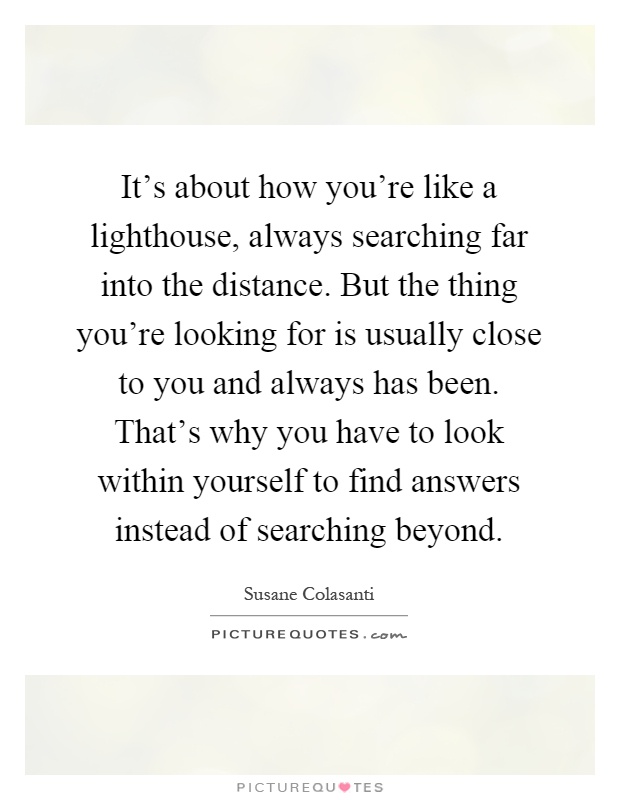 It's about how you're like a lighthouse, always searching far into the distance. But the thing you're looking for is usually close to you and always has been. That's why you have to look within yourself to find answers instead of searching beyond Picture Quote #1