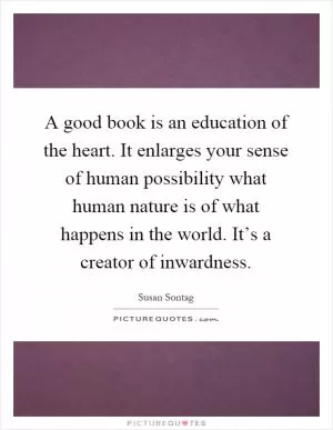 A good book is an education of the heart. It enlarges your sense of human possibility what human nature is of what happens in the world. It’s a creator of inwardness Picture Quote #1