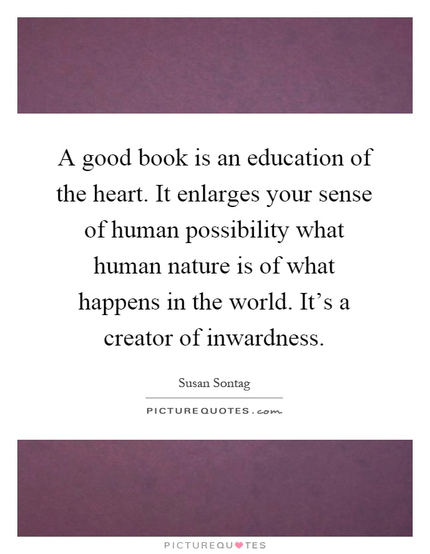 A good book is an education of the heart. It enlarges your sense of human possibility what human nature is of what happens in the world. It's a creator of inwardness Picture Quote #1