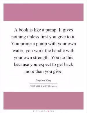 A book is like a pump. It gives nothing unless first you give to it. You prime a pump with your own water, you work the handle with your own strength. You do this because you expect to get back more than you give Picture Quote #1