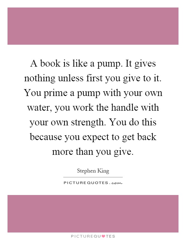 A book is like a pump. It gives nothing unless first you give to it. You prime a pump with your own water, you work the handle with your own strength. You do this because you expect to get back more than you give Picture Quote #1