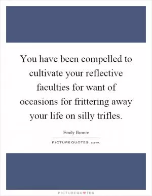 You have been compelled to cultivate your reflective faculties for want of occasions for frittering away your life on silly trifles Picture Quote #1