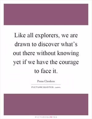 Like all explorers, we are drawn to discover what’s out there without knowing yet if we have the courage to face it Picture Quote #1