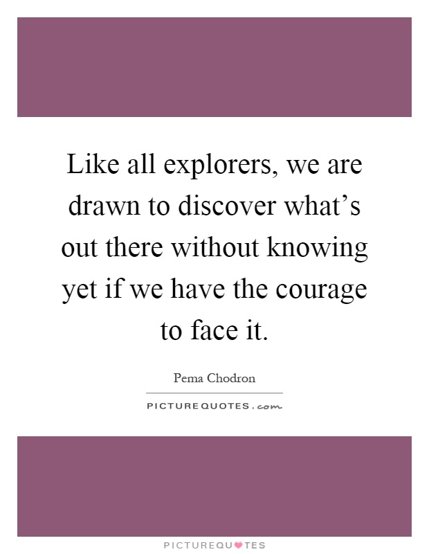 Like all explorers, we are drawn to discover what's out there without knowing yet if we have the courage to face it Picture Quote #1