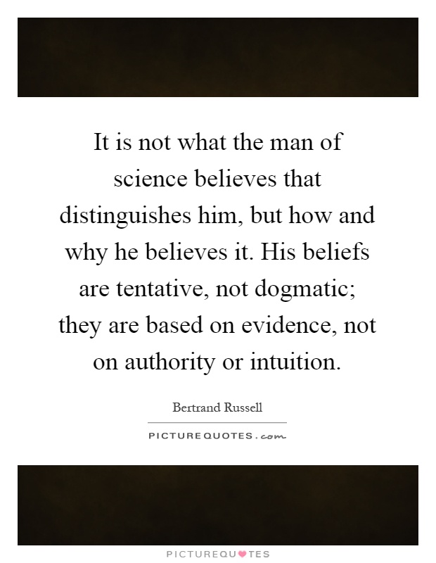 It is not what the man of science believes that distinguishes him, but how and why he believes it. His beliefs are tentative, not dogmatic; they are based on evidence, not on authority or intuition Picture Quote #1