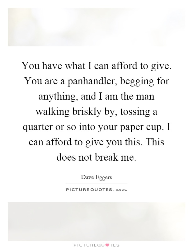 You have what I can afford to give. You are a panhandler, begging for anything, and I am the man walking briskly by, tossing a quarter or so into your paper cup. I can afford to give you this. This does not break me Picture Quote #1