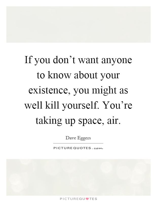 If you don't want anyone to know about your existence, you might as well kill yourself. You're taking up space, air Picture Quote #1