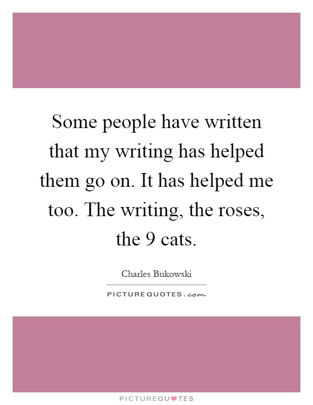 Some people have written that my writing has helped them go on. It has helped me too. The writing, the roses, the 9 cats Picture Quote #1