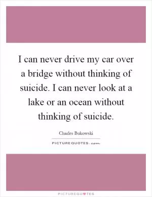 I can never drive my car over a bridge without thinking of suicide. I can never look at a lake or an ocean without thinking of suicide Picture Quote #1