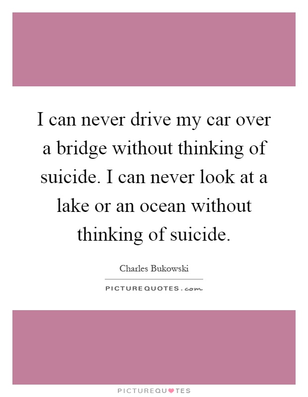 I can never drive my car over a bridge without thinking of suicide. I can never look at a lake or an ocean without thinking of suicide Picture Quote #1