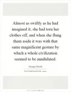 Almost as swiftly as he had imagined it, she had torn her clothes off, and when she flung them aside it was with that same magnificent gesture by which a whole civilization seemed to be annihilated Picture Quote #1