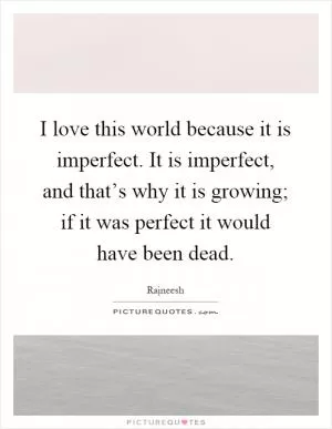 I love this world because it is imperfect. It is imperfect, and that’s why it is growing; if it was perfect it would have been dead Picture Quote #1