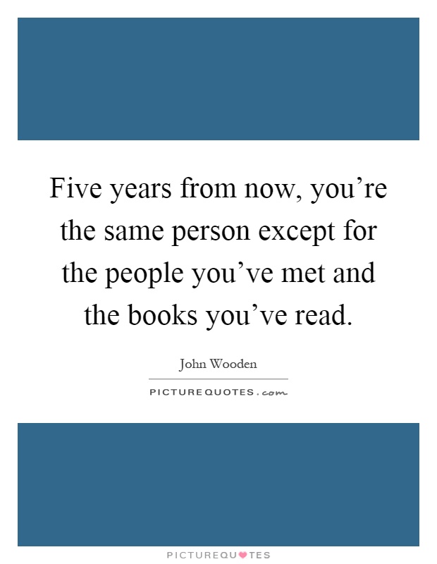 Five years from now, you're the same person except for the people you've met and the books you've read Picture Quote #1