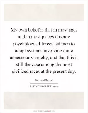 My own belief is that in most ages and in most places obscure psychological forces led men to adopt systems involving quite unnecessary cruelty, and that this is still the case among the most civilized races at the present day Picture Quote #1