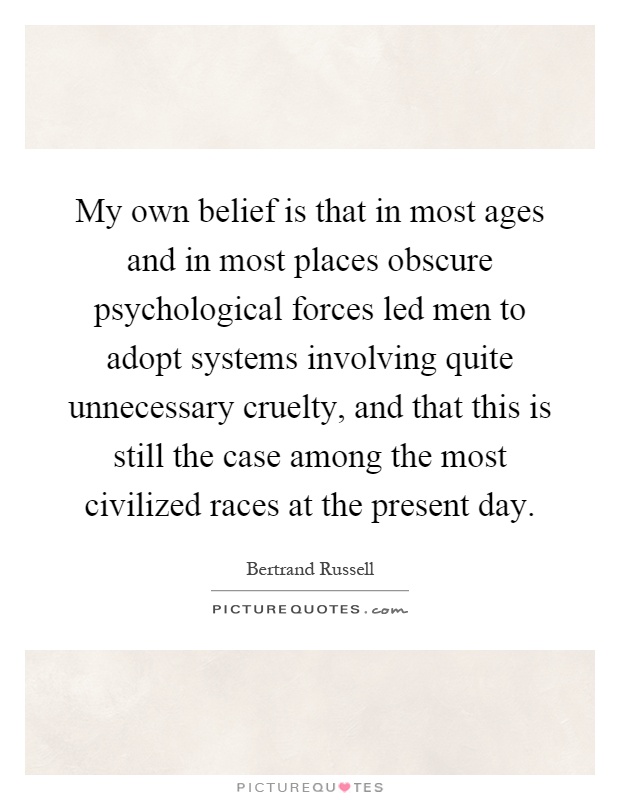 My own belief is that in most ages and in most places obscure psychological forces led men to adopt systems involving quite unnecessary cruelty, and that this is still the case among the most civilized races at the present day Picture Quote #1