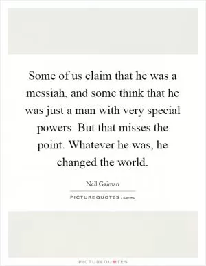Some of us claim that he was a messiah, and some think that he was just a man with very special powers. But that misses the point. Whatever he was, he changed the world Picture Quote #1