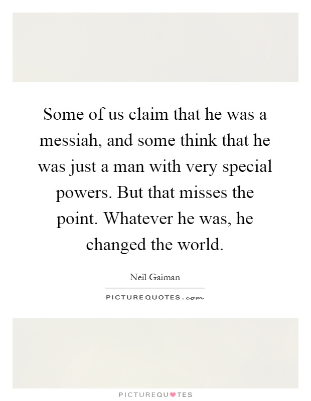 Some of us claim that he was a messiah, and some think that he was just a man with very special powers. But that misses the point. Whatever he was, he changed the world Picture Quote #1
