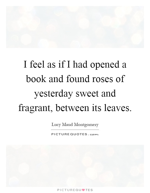 I feel as if I had opened a book and found roses of yesterday sweet and fragrant, between its leaves Picture Quote #1